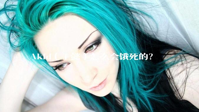 Akid（王懿）怎么会饿死的？